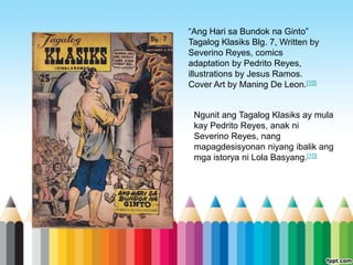 “Ang Hari sa Bundok na Ginto”
Tagalog Klasiks Blg. 7, Written by
Severino Reyes, comics
adaptation by Pedrito Reyes,
illustrations by Jesus Ramos.
Cover Art by Maning De Leon.[10]


 Ngunit ang Tagalog Klasiks ay mula
 kay Pedrito Reyes, anak ni
 Severino Reyes, nang
 mapagdesisyonan niyang ibalik ang
 mga istorya ni Lola Basyang.[10]
 