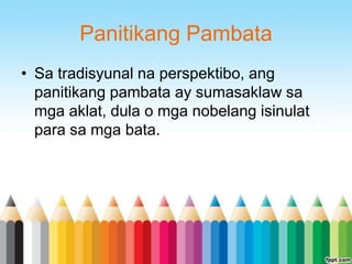 Panitikang Pambata
• Sa tradisyunal na perspektibo, ang
  panitikang pambata ay sumasaklaw sa
  mga aklat, dula o mga nobelang isinulat
  para sa mga bata.
 