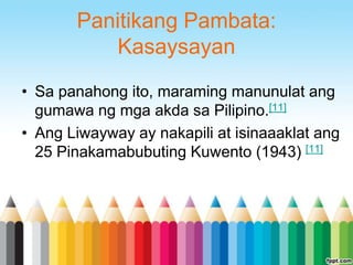 Panitikang Pambata:
          Kasaysayan
• Sa panahong ito, maraming manunulat ang
  gumawa ng mga akda sa Pilipino.[11]
• Ang Liwayway ay nakapili at isinaaaklat ang
  25 Pinakamabubuting Kuwento (1943) [11]
 