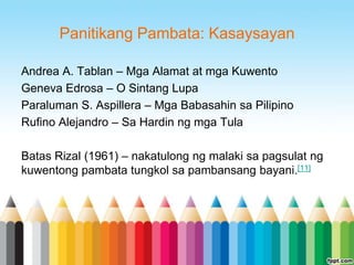 Panitikang Pambata: Kasaysayan

Andrea A. Tablan – Mga Alamat at mga Kuwento
Geneva Edrosa – O Sintang Lupa
Paraluman S. Aspillera – Mga Babasahin sa Pilipino
Rufino Alejandro – Sa Hardin ng mga Tula

Batas Rizal (1961) – nakatulong ng malaki sa pagsulat ng
kuwentong pambata tungkol sa pambansang bayani.[11]
 