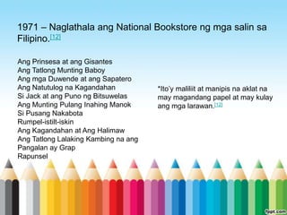 1971 – Naglathala ang National Bookstore ng mga salin sa
Filipino.[12]

Ang Prinsesa at ang Gisantes
Ang Tatlong Munting Baboy
Ang mga Duwende at ang Sapatero
Ang Natutulog na Kagandahan           *Ito‟y maliliit at manipis na aklat na
Si Jack at ang Puno ng Bitsuwelas     may magandang papel at may kulay
Ang Munting Pulang Inahing Manok      ang mga larawan.[12]
Si Pusang Nakabota
Rumpel-istilt-iskin
Ang Kagandahan at Ang Halimaw
Ang Tatlong Lalaking Kambing na ang
Pangalan ay Grap
Rapunsel
 