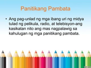 Panitikang Pambata
• Ang pag-unlad ng mga ibang uri ng midya
  tulad ng pelikula, radio, at telebisyon-ang
  kasikatan nito ang mas nagpalawig sa
  kahulugan ng mga panitikang pambata.
 