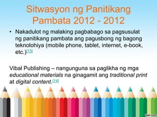 Sitwasyon ng Panitikang
       Pambata 2012 - 2012
• Nakadulot ng malaking pagbabago sa pagsusulat
  ng panitikang pambata ang pagusbong ng bagong
  teknolohiya (mobile phone, tablet, internet, e-book,
  etc.)[13]

Vibal Publishing – nangunguna sa paglikha ng mga
educational materials na ginagamit ang traditional print
at digital content.[14]
 