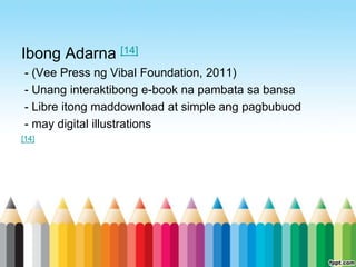 Ibong Adarna [14]
- (Vee Press ng Vibal Foundation, 2011)
- Unang interaktibong e-book na pambata sa bansa
- Libre itong maddownload at simple ang pagbubuod
- may digital illustrations
[14]
 