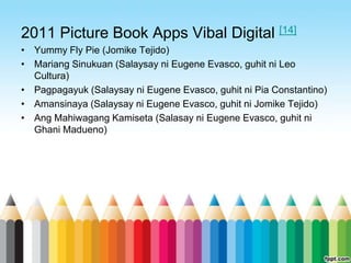 2011 Picture Book Apps Vibal Digital [14]
• Yummy Fly Pie (Jomike Tejido)
• Mariang Sinukuan (Salaysay ni Eugene Evasco, guhit ni Leo
  Cultura)
• Pagpagayuk (Salaysay ni Eugene Evasco, guhit ni Pia Constantino)
• Amansinaya (Salaysay ni Eugene Evasco, guhit ni Jomike Tejido)
• Ang Mahiwagang Kamiseta (Salasay ni Eugene Evasco, guhit ni
  Ghani Madueno)
 
