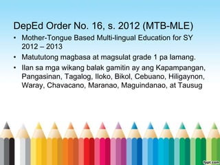 DepEd Order No. 16, s. 2012 (MTB-MLE)
• Mother-Tongue Based Multi-lingual Education for SY
  2012 – 2013
• Matututong magbasa at magsulat grade 1 pa lamang.
• Ilan sa mga wikang balak gamitin ay ang Kapampangan,
  Pangasinan, Tagalog, Iloko, Bikol, Cebuano, Hiligaynon,
  Waray, Chavacano, Maranao, Maguindanao, at Tausug
 