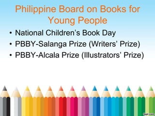 Philippine Board on Books for
         Young People
• National Children‟s Book Day
• PBBY-Salanga Prize (Writers‟ Prize)
• PBBY-Alcala Prize (Illustrators‟ Prize)
 
