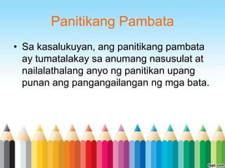 Panitikang Pambata
• Sa kasalukuyan, ang panitikang pambata
  ay tumatalakay sa anumang nasusulat at
  nailalathalang anyo ng panitikan upang
  punan ang pangangailangan ng mga bata.
 
