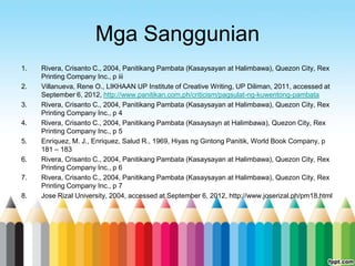 Mga Sanggunian
1.   Rivera, Crisanto C., 2004, Panitikang Pambata (Kasaysayan at Halimbawa), Quezon City, Rex
     Printing Company Inc., p iii
2.   Villanueva, Rene O., LIKHAAN UP Institute of Creative Writing, UP Diliman, 2011, accessed at
     September 6, 2012, http://www.panitikan.com.ph/criticism/pagsulat-ng-kuwentong-pambata
3.   Rivera, Crisanto C., 2004, Panitikang Pambata (Kasaysayan at Halimbawa), Quezon City, Rex
     Printing Company Inc., p 4
4.   Rivera, Crisanto C., 2004, Panitikang Pambata (Kasaysayn at Halimbawa), Quezon City, Rex
     Printing Company Inc., p 5
5.   Enriquez, M. J., Enriquez, Salud R., 1969, Hiyas ng Gintong Panitik, World Book Company, p
     181 – 183
6.   Rivera, Crisanto C., 2004, Panitikang Pambata (Kasaysayan at Halimbawa), Quezon City, Rex
     Printing Company Inc., p 6
7.   Rivera, Crisanto C., 2004, Panitikang Pambata (Kasaysayan at Halimbawa), Quezon City, Rex
     Printing Company Inc., p 7
8.   Jose Rizal University, 2004, accessed at September 6, 2012, http://www.joserizal.ph/pm18.html
 