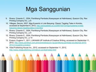 Mga Sanggunian
9.    Rivera, Crisanto C., 2004, Panitikang Pambata (Kasaysayan at Halimbawa), Quezon City, Rex
      Printing Company Inc., p 8
10.   Villegas, Dennis, 2007, Mga Kuwento ni Lola Basyang: Classic Tagalog Tales in Komiks,
      accessed at September 6, 2012, http://pinoyadobo.co.cc/2007/03/12/mga-kuwento-ni-lola-
      basyang-classic-tagalog-tales-in-komiks/
11.   Rivera, Crisanto C., 2004, Panitikang Pambata (Kasaysayan at Halimbawa), Quezon City, Rex
      Printing Company Inc., p 9
12.   Rivera, Crisanto C., 2004, Panitikang Pambata (Kasaysayan at Halimbawa), Quezon City, Rex
      Printing Company Inc., p 10
13.   Evasco, Eugene Y., 2011, LIKHAAN UP Institute of Creative Writing, accessed on September 11,
      2012, http://www.panitikan.com.ph/event/sitwasyon-ng-panitikang-pambata-sa-pilipinas-2010-
      2012-ni-eugene-y-evasco
14.   Vibal Publishing House Inc., 2012, accessed on September 11, 2012,
      http://www.vibalpublishing.com/about-us/vibal-today.html
 