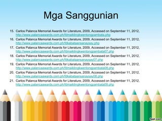 Mga Sanggunian
15. Carlos Palanca Memorial Awards for Literature, 2009, Accessed on September 11, 2012,
    http://www.palancaawards.com.ph/fdmaiklingkwentongpambata.php
16. Carlos Palanca Memorial Awards for Literature, 2009, Accessed on September 11, 2012,
    http://www.palancaawards.com.ph/fdkabataansanaysay.php
17. Carlos Palanca Memorial Awards for Literature, 2009, Accessed on September 11, 2012,
    http://www.palancaawards.com.ph/fdmaiklingkwentongpambata07.php
18. Carlos Palanca Memorial Awards for Literature, 2009, Accessed on September 11, 2012,
    http://www.palancaawards.com.ph/fdkabataansanaysay07.php
19. Carlos Palanca Memorial Awards for Literature, 2009, Accessed on September 11, 2012,
    http://www.palancaawards.com.ph/fdmaiklingkwentongpambata08.php
20. Carlos Palanca Memorial Awards for Literature, 2009, Accessed on September 11, 2012,
    http://www.palancaawards.com.ph/fdkabataansanaysay08.php
21. Carlos Palanca Memorial Awards for Literature, 2009, Accessed on September 11, 2012,
    http://www.palancaawards.com.ph/fdmaiklingkwentongpambata09.php
 