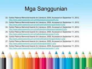 Mga Sanggunian
22. Carlos Palanca Memorial Awards for Literature, 2009, Accessed on September 11, 2012,
    http://www.palancaawards.com.ph/fdkabataansanaysay09.php
23. Carlos Palanca Memorial Awards for Literature, 2009, Accessed on September 11, 2012,
    http://www.palancaawards.com.ph/gdmaiklingkwentongpambata10.php
24. Carlos Palanca Memorial Awards for Literature, 2009, Accessed on September 11, 2012,
    http://www.palancaawards.com.ph/gdtulangisinulatparasamgabata10.php
25. Carlos Palanca Memorial Awards for Literature, 2009, Accessed on September 11, 2012,
    http://www.palancaawards.com.ph/gdkabataansanaysay10.php
26. Carlos Palanca Memorial Awards for Literature, 2009, Accessed on September 11, 2012,
    http://www.palancaawards.com.ph/hdmaiklingkwentongpambata11.php
27. Carlos Palanca Memorial Awards for Literature, 2009, Accessed on September 11, 2012,
    http://www.palancaawards.com.ph/hdtulangpambata11.php
28. Carlos Palanca Memorial Awards for Literature, 2009, Accessed on September 11, 2012,
    http://www.palancaawards.com.ph/hdkabataansanaysay11.php
 
