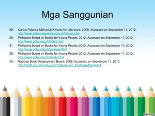 Mga Sanggunian
29.   Carlos Palanca Memorial Awards for Literature, 2009, Accessed on September 11, 2012,
      http://www.palancaawards.com.ph/history.php
30.   Philippine Board on Books for Young People, 2012, Accessed on September 11, 2012,
      http://www.pbby.org.ph/index.html
31.   Philippine Board on Books for Young People, 2012, Accessed on September 11, 2012,
      http://www.pbby.org.ph/salanga.html
32.   Philippine Board on Books for Young People, 2012, Accessed on September 11, 2012,
      http://www.pbby.org.ph/alcala.html
33.   National Book Development Board, 2008, Accessed on September 11, 2012,
      http://nbdb.gov.ph/index.php?option=com_frontpage&Itemid=1
 