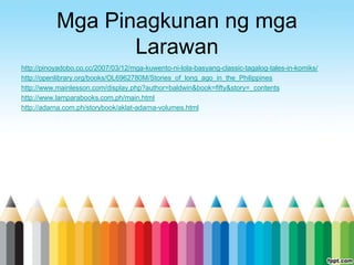 Mga Pinagkunan ng mga
                  Larawan
http://pinoyadobo.co.cc/2007/03/12/mga-kuwento-ni-lola-basyang-classic-tagalog-tales-in-komiks/
http://openlibrary.org/books/OL6962780M/Stories_of_long_ago_in_the_Philippines
http://www.mainlesson.com/display.php?author=baldwin&book=fifty&story=_contents
http://www.lamparabooks.com.ph/main.html
http://adarna.com.ph/storybook/aklat-adarna-volumes.html
 