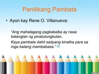 Panitikang Pambata
• Ayon kay Rene O. Villanueva:

  “Ang mahalagang pagkakaiba ay nasa
  katangian ng pinatutungkulan..
  Kaya pambata dahil sadyang kinatha para sa
  mga batang mambabasa.“ [2]
 