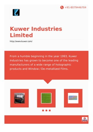 +91-8079446704
Kuwer Industries
Limited
http://www.kuwer.com/
From a humble beginning in the year 1993, Kuwer
Industries has grown to become one of the leading
manufacturers of a wide range of holographic
products and Window / De-metallized Films.
 