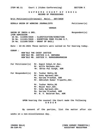 ITEM NO.11 Court 1 (Video Conferencing) SECTION X
S U P R E M E C O U R T O F I N D I A
RECORD OF PROCEEDINGS
Writ Petition(s)(Criminal) No(s). 307/2020
KERALA UNION OF WORKING JOURNALISTS Petitioner(s)
VERSUS
UNION OF INDIA & ORS. Respondent(s)
(FOR ADMISSION
IA No. 111099/2020 - CLARIFICATION/DIRECTION
IA No. 111101/2020 - EXEMPTION FROM FILING O.T.
IA No. 111100/2020 - GRANT OF BAIL)
Date : 22-01-2021 These matters were called on for hearing today.
CORAM :
HON'BLE THE CHIEF JUSTICE
HON'BLE MR. JUSTICE A.S. BOPANNA
HON'BLE MR. JUSTICE V. RAMASUBRAMANIAN
For Petitioner(s) Mr. Kapil Sibal,Sr.Dav.
Mr. Wills Mathwew,Adv.
Mr. Shree Pal Singh, AOR
For Respondent(s) Mr. Tushar Mehta,SG
Mr. kanu Agrawal,Adv.
Ms. Garima Prashad, AOR
Mr. Abhishek Kumar Tripathi,Adv.
Mr. Tushar Mehta,SG
Mr. Rajat Nair,Adv.
Mr. kanu Agrawal,Adv.
Ms. Garima Prashad, AOR
Mr. B. V. Balaram Das, AOR
UPON hearing the counsel the Court made the following
O R D E R
By consent of the parties, list the matter after six
weeks on a non-miscellaneous day.
(MADHU BALA) (INDU KUMARI POKHRIYAL)
AR-CUM-PS ASSISTANT REGISTRAR
Digitally signed by
Madhu Bala
Date: 2021.01.22
16:53:52 IST
Reason:
Signature Not Verified
 