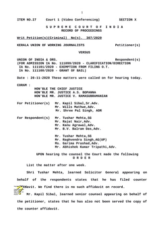 1
ITEM NO.27 Court 1 (Video Conferencing) SECTION X
S U P R E M E C O U R T O F I N D I A
RECORD OF PROCEEDINGS
Writ Petition(s)(Criminal) No(s). 307/2020
KERALA UNION OF WORKING JOURNALISTS Petitioner(s)
VERSUS
UNION OF INDIA & ORS. Respondent(s)
(FOR ADMISSION IA No. 111099/2020 - CLARIFICATION/DIRECTION
IA No. 111101/2020 - EXEMPTION FROM FILING O.T.
IA No. 111100/2020 - GRANT OF BAIL)
Date : 20-11-2020 These matters were called on for hearing today.
CORAM :
HON'BLE THE CHIEF JUSTICE
HON'BLE MR. JUSTICE A.S. BOPANNA
HON'BLE MR. JUSTICE V. RAMASUBRAMANIAN
For Petitioner(s) Mr. Kapil Sibal,Sr.Adv.
Mr. Wills Mathwe,Adv.
Mr. Shree Pal Singh, AOR
For Respondent(s) Mr. Tushar Mehta,SG
Mr. Rajat Nair,Adv.
Mr. Kanu Agrawal,Adv.
Mr. B.V. Balram Das,Adv.
Mr. Tushar Mehta,SG
Mr. Raghvendra Singh,AG(UP)
Ms. Garima Prashad,Adv.
Mr. Abhishek Kumar Tripathi,Adv.
UPON hearing the counsel the Court made the following
O R D E R
List the matter after one week.
Shri Tushar Mehta, learned Solicitor General appearing on
behalf of the respondents states that he has filed counter
affidavit. We find there is no such affidavit on record.
Mr. Kapil Sibal, learned senior counsel appearing on behalf of
the petitioner, states that he has also not been served the copy of
the counter affidavit.
Digitally signed by
Madhu Bala
Date: 2020.11.20
15:05:24 IST
Reason:
Signature Not Verified
 