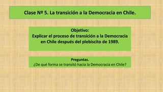 Clase Nº 5. La transición a la Democracia en Chile.
Objetivo:
Explicar el proceso de transición a la Democracia
en Chile después del plebiscito de 1989.
Preguntas.
¿De qué forma se transitó hacia la Democracia en Chile?
 