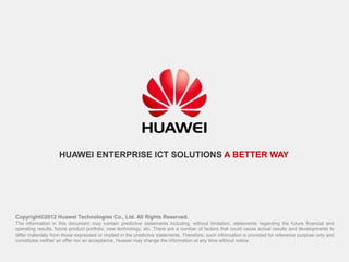 Copyright©2012 Huawei Technologies Co., Ltd. All Rights Reserved.
The information in this document may contain predictive statements including, without limitation, statements regarding the future financial and
operating results, future product portfolio, new technology, etc. There are a number of factors that could cause actual results and developments to
differ materially from those expressed or implied in the predictive statements. Therefore, such information is provided for reference purpose only and
constitutes neither an offer nor an acceptance. Huawei may change the information at any time without notice.
HUAWEI ENTERPRISE ICT SOLUTIONS A BETTER WAY
 