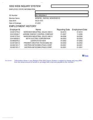 11/ 20/ 12                                                                                                                                                 SSS I nqui y Syst em
                                                                                                                                                                    r




                                                                          SSS WEB INQUIRY SYSTEM
                                                                         EMPLOYEE STATIC INFORMATION


                                                                         SS Number                                                                  06-1852354-2
                                                                         Member Name                                                                MONFIEL, RAFAEL MONTEROYO
                                                                         Date Birth                                                                 05-23-1973
                                                                         Date of Coverage                                                           01-2001

                                                                         EMPLOYMENT HISTORY
                                                                                 Employer Id                                                        Name                          Reporting Date       Employment Date
                                                                                    03-9013778-0                                    MARCHEM INDUSTRIAL SALES AND S                     02-2010               01-2010
                                                                                    03-9125546-7                                   JARDINE ENERGY CONTROL COMPANY                      01-2007               11-2006
                                                                                    03-9013778-0                                    MARCHEM INDUSTRIAL SALES AND S                     06-2006               04-2006
                                                                                    03-6168200-2                                      BETA ELECTRIC CORPORATION                        04-2003               02-2003
                                                                                    03-8802876-2                                           JUANITO M KEYSER                            07-2002               07-2002
                                                                                    03-9010461-6                                    PREMIER CREATIVE PACKAGING INC                     04-2002               03-2002
                                                                                    02-0921351-7                                     WISTRON INFOCOMM (PHILS) CORP                     03-2001               02-2001
                                                                                    02-0921351-7                                     WISTRON INFOCOMM (PHILS) CORP                     02-2001               01-2001




                                                                                                                                                                                                                        Print

                              D is c laimer :                                                                          "Information shown in any Module of the SSS Inquiry System is subject to change and may differ
                                                                                                                       from the actual amount of benefit or privilege that is due and payable to the member."




ht t ps: / / w w sss. gov. ph/ sss- sel ser ve2/ cont r ol r ?pr i t _i d=yes&act i n=em pl ym ent H t or y&sessi n…
              w.                      f                  e
                                                         l       n n              o       o         s
                                                                                                    i           o                                                                                                               1/ 1
 