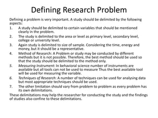 Defining Research Problem 
Defining a problem is very important. A study should be delimited by the following 
aspects: 
1. A study should be delimited to certain variables that should be mentioned 
clearly in the problem. 
2. The study is delimited to the area or level as primary level, secondary level, 
college or university level. 
3. Again study is delimited to size of sample. Considering the time, energy and 
money, but it should be a representative. 
4. Method of Research: A Problem or study may be conducted by different 
methods but it is not possible. Therefore, the best method should be used so 
that the study should be delimited to the method only. 
5. Measuring Instrument: In behavioral science number of instruments are 
available but all tools can not be used to measure Thus the best available tool 
will be used for measuring the variable. 
6. Techniques of Research: A number of techniques can be used for analysing data 
but most appropriate techniques should be used. 
7. The other limitation should vary from problem to problem as every problem has 
its own delimitations. 
These delimitations may help the researcher for conducting the study and the findings 
of studies also confine to these delimitations. 
 