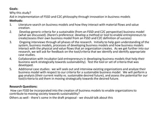 Goals: 
Why this study? 
Aid in implementation of FSSD and C2C philosophy through innovation in business models 
Methods: 
1. Literature search on business models and how they interact with material flows and value 
creation. 
2. Develop generic criteria for a sustainable (from an FSSD and C2C perspective) business model 
(what we discussed). (Karen’s preference: develop a method or tool to enable entrepreneurs to 
create/assess their own business model from an FSSD and C2C definition of success) 
3. Ongoing interviews through all phases of the research. Initially to help gain understanding of the 
system, business models, processes of developing business models and how business models 
interact with the physical and value flows that an organization creates. As we get further into our 
research, we will ask for feedback on the tool/criteria that we identify and identify appropriate 
case studies. 
4. Collaboration with incubator (aid entrepreneurs in developing business models that help their 
business work strategically towards sustainability). Test the tool or set of criteria that was 
developed. 
5. Additional case studies: we will seek out and interview existing organizations and analyze their 
business model with respect to our criteria for a sustainable business model. We will perform a 
gap analysis (their current reality vs. sustainable desired future), and assess the potential for our 
tool/criteria to aid them in moving strategically towards the desired future. 
Research Questions: 
How can FSSD be incorporated into the creation of business models to enable organizations to 
contribute to moving society towards sustainability? 
Others as well - there's some in the draft proposal - we should talk about this 
 