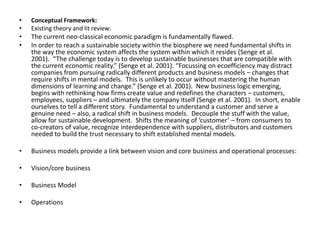 • Conceptual Framework: 
• Existing theory and lit review: 
• The current neo-classical economic paradigm is fundamentally flawed. 
• In order to reach a sustainable society within the biosphere we need fundamental shifts in 
the way the economic system affects the system within which it resides (Senge et al. 
2001). “The challenge today is to develop sustainable businesses that are compatible with 
the current economic reality.” (Senge et al. 2001). “Focussing on ecoefficiency may distract 
companies from pursuing radically different products and business models – changes that 
require shifts in mental models. This is unlikely to occur without mastering the human 
dimensions of learning and change.” (Senge et al. 2001). New business logic emerging, 
begins with rethinking how firms create value and redefines the characters – customers, 
employees, suppliers – and ultimately the company itself (Senge et al. 2001). In short, enable 
ourselves to tell a different story. Fundamental to understand a customer and serve a 
genuine need – also, a radical shift in business models. Decouple the stuff with the value, 
allow for sustainable development. Shifts the meaning of ‘customer’ – from consumers to 
co-creators of value, recognize interdependence with suppliers, distributors and customers 
needed to build the trust necessary to shift established mental models. 
• Business models provide a link between vision and core business and operational processes: 
• Vision/core business 
• Business Model 
• Operations 
 