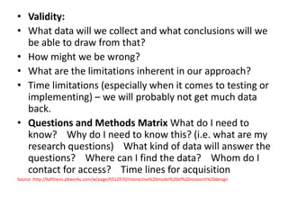 • Validity: 
• What data will we collect and what conclusions will we 
be able to draw from that? 
• How might we be wrong? 
• What are the limitations inherent in our approach? 
• Time limitations (especially when it comes to testing or 
implementing) – we will probably not get much data 
back. 
• Questions and Methods Matrix What do I need to 
know? Why do I need to know this? (i.e. what are my 
research questions) What kind of data will answer the 
questions? Where can I find the data? Whom do I 
contact for access? Time lines for acquisition 
Source :http://kafthesis.pbworks.com/w/page/6512970/Interactive%20model%20of%20research%20design 
 