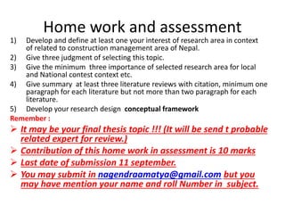 Home work and assessment 
1) Develop and define at least one your interest of research area in context 
of related to construction management area of Nepal. 
2) Give three judgment of selecting this topic. 
3) Give the minimum three importance of selected research area for local 
and National contest context etc. 
4) Give summary at least three literature reviews with citation, minimum one 
paragraph for each literature but not more than two paragraph for each 
literature. 
5) Develop your research design conceptual framework 
Remember : 
 It may be your final thesis topic !!! (It will be send t probable 
related expert for review.) 
 Contribution of this home work in assessment is 10 marks 
 Last date of submission 11 september. 
 You may submit in nagendraamatya@gmail.com but you 
may have mention your name and roll Number in subject. 
