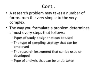 Cont.. 
• A research problem may takes a number of 
forms, rom the very simple to the very 
complex. 
• The way you formulate a problem determines 
almost every steps that follows: 
– Types of study design that can be used 
– The type of sampling strategy that can be 
employed 
– The research instrument that can be used or 
developed 
– Type of analysis that can be undertaken 
 