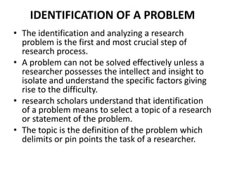 IDENTIFICATION OF A PROBLEM 
• The identification and analyzing a research 
problem is the first and most crucial step of 
research process. 
• A problem can not be solved effectively unless a 
researcher possesses the intellect and insight to 
isolate and understand the specific factors giving 
rise to the difficulty. 
• research scholars understand that identification 
of a problem means to select a topic of a research 
or statement of the problem. 
• The topic is the definition of the problem which 
delimits or pin points the task of a researcher. 
 