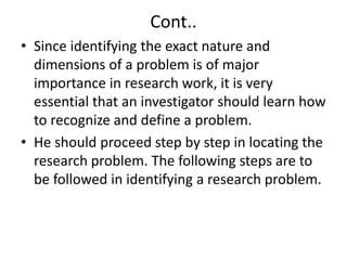 Cont.. 
• Since identifying the exact nature and 
dimensions of a problem is of major 
importance in research work, it is very 
essential that an investigator should learn how 
to recognize and define a problem. 
• He should proceed step by step in locating the 
research problem. The following steps are to 
be followed in identifying a research problem. 
 