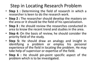 Step in Locating Research Problem 
• Step 1 : Determining the field of research in which a 
researcher is keen to do the research work. 
• Step 2 : The researcher should develop the mastery on 
the area or it should be the field of his specialization. 
• Step 3 : He should review the researches conducted in 
area to know the recent trend and studies in the area. 
• Step 4: On the basis of review, he should consider the 
priority field of the study. 
• Step 5: He should draw an analogy and insight in 
identifying a problem or employ his personal 
experience of the field in locating the problem. He may 
take help of supervisor or expertise of the field. 
• Step 6 : He should pin-point specific aspect of the 
problem which is to be investigated. 
 