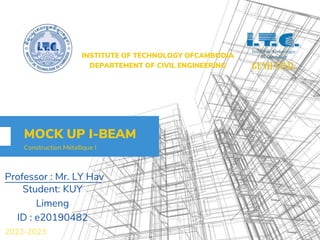 Professor : Mr. LY Hav
MOCK UP I-BEAM
Construction Métallique I
Student: KUY
Limeng
ID : e20190482
INSTITUTE OF TECHNOLOGY OFCAMBODIA
DEPARTEMENT OF CIVIL ENGINEERING
2022-2023
 