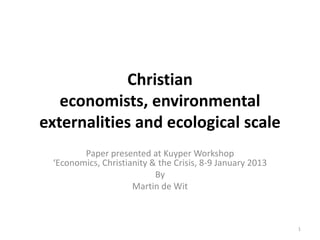 Christian
economists, environmental
externalities and ecological scale
Paper presented at Kuyper Workshop
‘Economics, Christianity & the Crisis, 8-9 January 2013
By
Martin de Wit
1
 