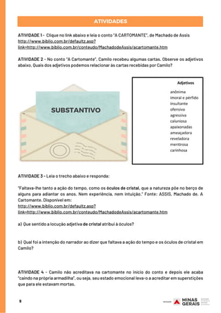 ATIVIDADES
9
ATIVIDADE 1 -  Clique no link abaixo e leia o conto “A CARTOMANTE”, de Machado de Assis
http://www.biblio.com.br/defaultz.asp?
link=http://www.biblio.com.br/conteudo/MachadodeAssis/acartomante.htm
ATIVIDADE 2 - No conto “A Cartomante”, Camilo recebeu algumas cartas. Observe os adjetivos
abaixo. Quais dos adjetivos podemos relacionar às cartas recebidas por Camilo?
SUBSTANTIVO
ATIVIDADE 3 - Leia o trecho abaixo e responda:
 
“Faltava-lhe tanto a ação do tempo, como os óculos de cristal, que a natureza põe no berço de
alguns para adiantar os anos. Nem experiência, nem intuição.” Fonte: ASSIS, Machado de. A
Cartomante. Disponível em:
http://www.biblio.com.br/defaultz.asp?
link=http://www.biblio.com.br/conteudo/MachadodeAssis/acartomante.htm
a)  Que sentido a locução adjetiva de cristal atribui à óculos?
  
b)  Qual foi a intenção do narrador ao dizer que faltava a ação do tempo e os óculos de cristal em
Camilo?
ATIVIDADE 4 - Camilo não acreditava na cartomante no início do conto e depois ele acaba
“caindo na própria armadilha”, ou seja, seu estado emocional leva-o a acreditar em superstições
que para ele estavam mortas.
 