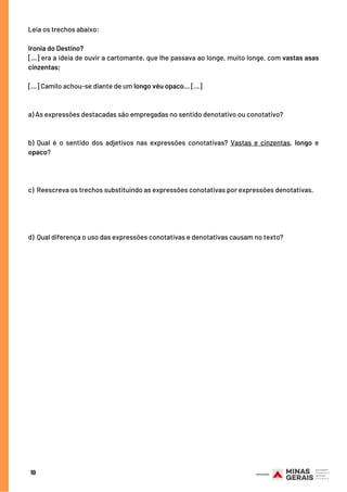 Leia os trechos abaixo:
Ironia do Destino?
[...] era a ideia de ouvir a cartomante, que lhe passava ao longe, muito longe, com vastas asas
cinzentas;
[...] Camilo achou-se diante de um longo véu opaco... [...]
a) As expressões destacadas são empregadas no sentido denotativo ou conotativo? 
 
 
b)  Qual é o sentido dos adjetivos nas expressões conotativas? Vastas e cinzentas, longo e
opaco?
 
 
c)  Reescreva os trechos substituindo as expressões conotativas por expressões denotativas.
 
 
d)  Qual diferença o uso das expressões conotativas e denotativas causam no texto?
10
 