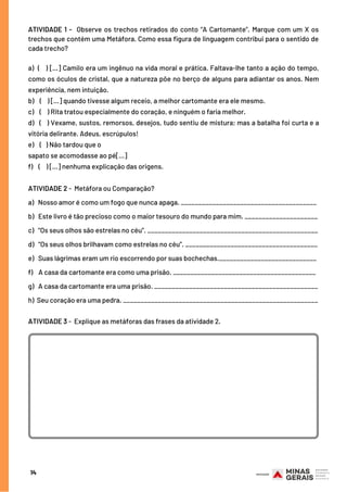 ATIVIDADE 1 -  Observe os trechos retirados do conto “A Cartomante”. Marque com um X os
trechos que contém uma Metáfora. Como essa figura de linguagem contribui para o sentido de
cada trecho?
a)  (   ) [...] Camilo era um ingênuo na vida moral e prática. Faltava-lhe tanto a ação do tempo,
como os óculos de cristal, que a natureza põe no berço de alguns para adiantar os anos. Nem
experiência, nem intuição.
b)  (   ) [...] quando tivesse algum receio, a melhor cartomante era ele mesmo.
c)   (   ) Rita tratou especialmente do coração, e ninguém o faria melhor.
d) (   ) Vexame, sustos, remorsos, desejos, tudo sentiu de mistura; mas a batalha foi curta e a
vitória delirante. Adeus, escrúpulos!
e)    (   ) Não tardou que o
sapato se acomodasse ao pé[...]
f)    (    ) [...] nenhuma explicação das origens.
ATIVIDADE 2 -  Metáfora ou Comparação?
a)   Nosso amor é como um fogo que nunca apaga. _______________________________________
b)   Este livro é tão precioso como o maior tesouro do mundo para mim. _____________________
c)   “Os seus olhos são estrelas no céu”. _________________________________________________
d)   “Os seus olhos brilhavam como estrelas no céu”. ______________________________________
e)   Suas lágrimas eram um rio escorrendo por suas bochechas.____________________________
f)    A casa da cartomante era como uma prisão. _________________________________________
g)   A casa da cartomante era uma prisão. _______________________________________________
h)  Seu coração era uma pedra. ________________________________________________________
ATIVIDADE 3 -  Explique as metáforas das frases da atividade 2.
14
 