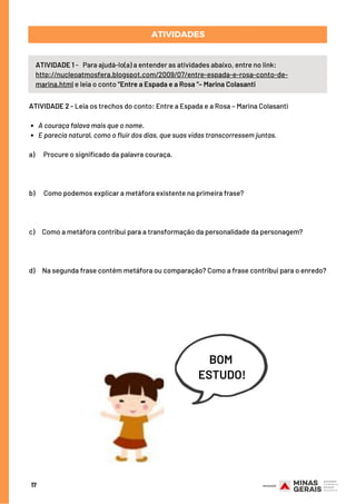 ATIVIDADE 1 -   Para ajudá-lo(a) a entender as atividades abaixo, entre no link:
http://nucleoatmosfera.blogspot.com/2009/07/entre-espada-e-rosa-conto-de-
marina.html e leia o conto “Entre a Espada e a Rosa “– Marina Colasanti
ATIVIDADES
17
A couraça falava mais que o nome.
E parecia natural, como o fluir dos dias, que suas vidas transcorressem juntas.
ATIVIDADE 2 - Leia os trechos do conto: Entre a Espada e a Rosa – Marina Colasanti
a)      Procure o significado da palavra couraça.
 
b)      Como podemos explicar a metáfora existente na primeira frase?
 
c)     Como a metáfora contribui para a transformação da personalidade da personagem?
 
d)     Na segunda frase contém metáfora ou comparação? Como a frase contribui para o enredo?
BOM
ESTUDO!
 