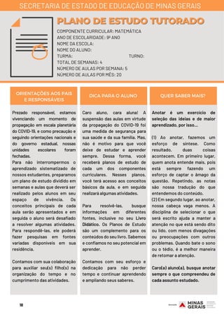 Prezado responsável, estamos
vivenciando um momento de
propagação em escala planetária
do COVID-19, e como precaução e
seguindo orientações nacionais e
do governo estadual, nossas
unidades escolares foram
fechadas.
Para não interrompermos o
aprendizado sistematizado de
nossos estudantes, preparamos
um plano de estudo dividido em
semanas e aulas que deverá ser
realizado pelos alunos em seu
espaço de vivência. Os
conceitos principais de cada
aula serão apresentados e em
seguida o aluno será desafiado
a resolver algumas atividades.
Para respondê-las, ele poderá
fazer pesquisas em fontes
variadas disponíveis em sua
residência.
Contamos com sua colaboração
para auxiliar seu(s) filho(s) na
organização do tempo e no
cumprimento das atividades.
Caro aluno, cara aluna!  A
suspensão das aulas em virtude
da propagação do COVID-19 foi
uma medida de segurança para
sua saúde e da sua família. Mas,
não é motivo para que você
deixe de estudar e aprender
sempre. Dessa forma, você
receberá planos de estudo de
cada um dos componentes
curriculares. Nesses planos,
você terá acesso aos conceitos
básicos da aula, e em seguida
realizará algumas atividades.
Para resolvê-las, busque
informações em diferentes
fontes, inclusive no seu Livro
Didático. Os Planos de Estudo
são um complemento para os
conteúdos do seu livro. Sabemos
e confiamos no seu potencial em
aprender.
Contamos com seu esforço e
dedicação para não perder
tempo e continuar aprendendo
e ampliando seus saberes.
Anotar é um exercício de
seleção das ideias e de maior
aprendizado, por isso...
(1) Ao anotar, fazemos um
esforço de síntese. Como
resultado, duas coisas
acontecem. Em primeiro lugar,
quem anota entende mais, pois
está sempre fazendo um
esforço de captar o âmago da
questão. Repetindo, as notas
são nossa tradução do que
entendemos do conteúdo.
(2) Em segundo lugar, ao anotar,
nossa cabeça vaga menos. A
disciplina de selecionar o que
será escrito ajuda a manter a
atenção no que está sendo dito
ou lido, com menos divagações
ou preocupações com outros
problemas. Quando bate o sono
ou o tédio, é a melhor maneira
de retomar a atenção.
Caro(a) aluno(a), busque anotar
sempre o que compreendeu de
cada assunto estudado.
ORIENTAÇÕES AOS PAIS
E RESPONSÁVEIS
DICA PARA O ALUNO QUER SABER MAIS?
COMPONENTE CURRICULAR: MATEMÁTICA
ANO DE ESCOLARIDADE: 9º ANO
NOME DA ESCOLA:
NOME DO ALUNO:
TURMA: TURNO:
TOTAL DE SEMANAS: 4
NÚMERO DE AULAS POR SEMANA: 5
NÚMERO DE AULAS POR MÊS: 20
PLANO DE ESTUDO TUTORADOPLANO DE ESTUDO TUTORADO
SECRETARIA DE ESTADO DE EDUCAÇÃO DE MINAS GERAIS
18
 