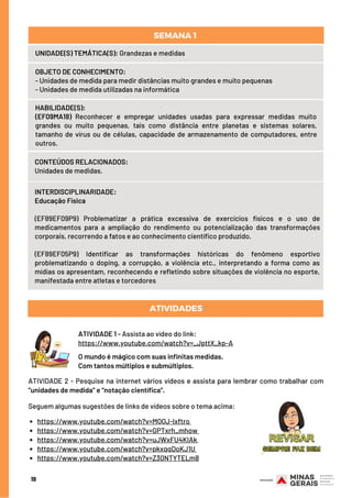HABILIDADE(S):
(EF09MA18) Reconhecer e empregar unidades usadas para expressar medidas muito
grandes ou muito pequenas, tais como distância entre planetas e sistemas solares,
tamanho de vírus ou de células, capacidade de armazenamento de computadores, entre
outros.
CONTEÚDOS RELACIONADOS:
Unidades de medidas.
ATIVIDADES
19
UNIDADE(S) TEMÁTICA(S): Grandezas e medidas
OBJETO DE CONHECIMENTO:
- Unidades de medida para medir distâncias muito grandes e muito pequenas
- Unidades de medida utilizadas na informática
SEMANA 1 
ATIVIDADE 1 - Assista ao vídeo do link:
https://www.youtube.com/watch?v=_JpttX_kp-A
O mundo é mágico com suas infinitas medidas.
Com tantos múltiplos e submúltiplos.
INTERDISCIPLINARIDADE:
Educação Física
(EF89EF09P9) Problematizar a prática excessiva de exercícios físicos e o uso de
medicamentos para a ampliação do rendimento ou potencialização das transformações
corporais, recorrendo a fatos e ao conhecimento científico produzido.
(EF89EF05P9) Identificar as transformações históricas do fenômeno esportivo
problematizando o doping, a corrupção, a violência etc., interpretando a forma como as
mídias os apresentam, reconhecendo e refletindo sobre situações de violência no esporte,
manifestada entre atletas e torcedores
https://www.youtube.com/watch?v=MQQJ-lxftro
https://www.youtube.com/watch?v=GPTxrh_mhow
https://www.youtube.com/watch?v=uJWxFU4KIAk
https://www.youtube.com/watch?v=pkxqqDoKJ1U 
https://www.youtube.com/watch?v=Z30NTYTELm8
ATIVIDADE 2 - Pesquise na internet vários vídeos e assista para lembrar como trabalhar com
“unidades de medida” e “notação científica”.
Seguem algumas sugestões de links de vídeos sobre o tema acima:
 