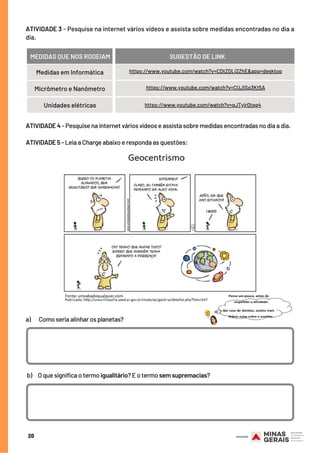 https://www.youtube.com/watch?v=CDtZDLj2ZhE&app=desktop
Micrômetro e Nanômetro
Unidades elétricas
a)       Como seria alinhar os planetas?
b)     O que significa o termo igualitário? E o termo sem supremacias?
ATIVIDADE 3 - Pesquise na internet vários vídeos e assista sobre medidas encontradas no dia a
dia.
20
MEDIDAS QUE NOS RODEIAM SUGESTÃO DE LINK
Medidas em Informática
https://www.youtube.com/watch?v=CUJISq3Kt5A
https://www.youtube.com/watch?v=qJTyjr0tqq4
ATIVIDADE 4 - Pesquise na internet vários vídeos e assista sobre medidas encontradas no dia a dia.
ATIVIDADE 5 - Leia a Charge abaixo e responda as questões:
 