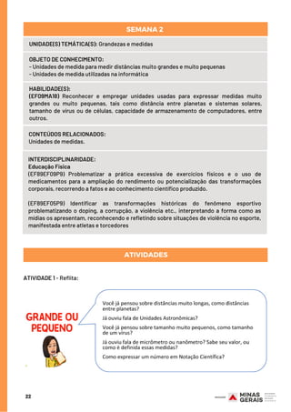 CONTEÚDOS RELACIONADOS:
Unidades de medidas.
ATIVIDADES
INTERDISCIPLINARIDADE:
Educação Física
(EF89EF09P9) Problematizar a prática excessiva de exercícios físicos e o uso de
medicamentos para a ampliação do rendimento ou potencialização das transformações
corporais, recorrendo a fatos e ao conhecimento científico produzido.
(EF89EF05P9) Identificar as transformações históricas do fenômeno esportivo
problematizando o doping, a corrupção, a violência etc., interpretando a forma como as
mídias os apresentam, reconhecendo e refletindo sobre situações de violência no esporte,
manifestada entre atletas e torcedores
HABILIDADE(S):
(EF09MA18) Reconhecer e empregar unidades usadas para expressar medidas muito
grandes ou muito pequenas, tais como distância entre planetas e sistemas solares,
tamanho de vírus ou de células, capacidade de armazenamento de computadores, entre
outros.
22
UNIDADE(S) TEMÁTICA(S): Grandezas e medidas
OBJETO DE CONHECIMENTO: 
- Unidades de medida para medir distâncias muito grandes e muito pequenas
- Unidades de medida utilizadas na informática
SEMANA 2 
ATIVIDADE 1 - Reflita:
 