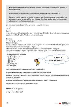 Notação Científica são muito úteis em cálculos envolvendo valores muito grandes ou
muito pequenos.
É expressar o número muito grande ou muito pequeno na potência de base 10.
Números muito grandes ou muito pequenos são frequentemente encontrados nas
ciências em geral e escrevê-los em notação científica facilita fazer comparações e
cálculos (sem auxílio de calculadora).
Sendo,
m um número real igual ou maior que 1 e menor que 10 (antes da vírgula somente pode os
algarismos 0, 1, 2, 3, 4, 5, 6, 7, 8, 9) e n um número inteiro.
Exemplos
Imagina ter que calcular.
Só para começar,
as calculadoras simples não teriam como registrar o número 50.000.000.000, pois, elas
normalmente registram somente até 8 dígitos.
E fazer esse cálculo com tantos zeros correríamos o risco de errarmos em algum.
Usar potências de base 10 para expressar esses números ajuda a não cometer tantos erros.
Um número em notação científica apresenta o seguinte formato:
23
Note que as operações envolvidas são muito mais simples.
Efetuar 5x5 e 10-4 é bem mais fácil do que 50.000.000.000 x 0,0005    
Portanto, a Notação Científica é muito importante para os cálculos com valores extremamente
grandes ou pequenos.
A unidade astronômica (UA) representa a distância média entre o Sol e a Terra. 
Então 1 UA = 150.000.000 km (150 milhões de km).
ATIVIDADE 2 - Responda:
a) O que é uma distância?
 
 