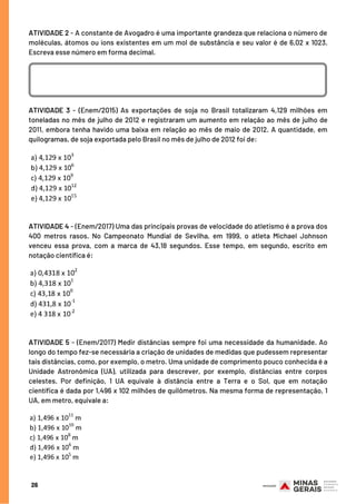ATIVIDADE 2 - A constante de Avogadro é uma importante grandeza que relaciona o número de
moléculas, átomos ou íons existentes em um mol de substância e seu valor é de 6,02 x 1023.
Escreva esse número em forma decimal.
ATIVIDADE 3 - (Enem/2015) As exportações de soja no Brasil totalizaram 4,129 milhões em
toneladas no mês de julho de 2012 e registraram um aumento em relação ao mês de julho de
2011, embora tenha havido uma baixa em relação ao mês de maio de 2012. A quantidade, em
quilogramas, de soja exportada pelo Brasil no mês de julho de 2012 foi de:
ATIVIDADE 4 - (Enem/2017) Uma das principais provas de velocidade do atletismo é a prova dos
400 metros rasos. No Campeonato Mundial de Sevilha, em 1999, o atleta Michael Johnson
venceu essa prova, com a marca de 43,18 segundos. Esse tempo, em segundo, escrito em
notação científica é:
ATIVIDADE 5 - (Enem/2017) Medir distâncias sempre foi uma necessidade da humanidade. Ao
longo do tempo fez-se necessária a criação de unidades de medidas que pudessem representar
tais distâncias, como, por exemplo, o metro. Uma unidade de comprimento pouco conhecida é a
Unidade Astronômica (UA), utilizada para descrever, por exemplo, distâncias entre corpos
celestes. Por definição, 1 UA equivale à distância entre a Terra e o Sol, que em notação
científica é dada por 1,496 x 102 milhões de quilômetros. Na mesma forma de representação, 1
UA, em metro, equivale a:
26
 