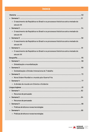 Semana 1: ........................................................................................................................51
O nascimento da República no Brasil e os processos históricos até a metade do
século XX
Semana 2: ......................................................................................................................  54
O nascimento da República no Brasil e os processos históricos até a metade do
século XX
Semana 3: ...................................................................................................................... 58
O nascimento da República no Brasil e os processos históricos até a metade do
século XX
Semana 4: ......................................................................................................................  61 
O nascimento da República no Brasil e os processos históricos até a metade do
século XX
Semana 1: .......................................................................................................................  66
Globalização e mundialização
Semana 2: ...................................................................................................................... 69
Golobalização e Divisão Intenaciona do Trabalho
Semana 3: ....................................................................................................................... 73
Nova Ordem Mundial e o mundo pós-Guerra Fria
Semana 4: ....................................................................................................................... 77
A divisão do mundo em Oriente e Ocidente
Semana 1: ....................................................................................................................... 82
Recursosdepersuasão
Semana 2: ............................................................................................................................84
Recursosdepersuasão
Semana 3: ............................................................................................................................ 86
Práticasdeleituraenovastecnologias
Semana 4: ............................................................................................................................89
Práticasdeleituraenovastecnologias
História ............................................................................................................................... 50
Geografia.............................................................................................................................  65
Língua Inglesa ...................................................................................................................... 81
ÍNDICE
 