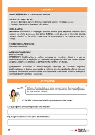 CONTEÚDOS RELACIONADOS:
Unidades de medidas.
ATIVIDADES
INTERDISCIPLINARIDADE:
Educação Física
(EF89EF09P9) Problematizar a prática excessiva de exercícios físicos e o uso de
medicamentos para a ampliação do rendimento ou potencialização das transformações
corporais, recorrendo a fatos e ao conhecimento científico produzido.
(EF89EF05P9) Identificar as transformações históricas do fenômeno esportivo
problematizando o doping, a corrupção, a violência etc., interpretando a forma como as
mídias os apresentam, reconhecendo e refletindo sobre situações de violência no esporte,
manifestada entre atletas e torcedores.
a) O que significa a milésima parte de uma medida?
O que significa a milionésima parte de uma medida?
HABILIDADE(S):
(EF09MA18) Reconhecer e empregar unidades usadas para expressar medidas muito
grandes ou muito pequenas, tais como distância entre planetas e sistemas solares,
tamanho de vírus ou de células, capacidade de armazenamento de computadores, entre
outros.
27
UNIDADE(S) TEMÁTICA(S): Grandezas e medidas
OBJETO DE CONHECIMENTO: 
- Unidades de medida para medir distâncias muito grandes e muito pequenas
- Unidades de medida utilizadas na informática
SEMANA 4 
ATIVIDADE 1 - Vamos refletir? Responda as questões abaixo:
 