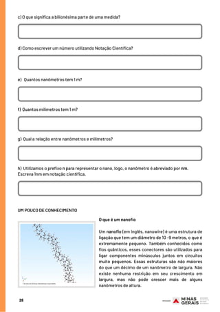 c) O que significa a bilionésima parte de uma medida?
d) Como escrever um número utilizando Notação Científica?
e)   Quantos nanômetros tem 1 m?
f)  Quantos milímetros tem 1 m?
g)  Qual a relação entre nanômetros e milímetros?
h) Utilizamos o prefixo n para representar o nano, logo, o nanômetro é abreviado por nm.
Escreva 1nm em notação científica.
28
UM POUCO DE CONHECIMENTO
O que é um nanofio
Um nanofio (em inglês, nanowire) é uma estrutura de
ligação que tem um diâmetro de 10 -9 metros, o que é
extremamente pequeno. Também conhecidos como
fios quânticos, esses conectores são utilizados para
ligar componentes minúsculos juntos em circuitos
muito pequenos. Essas estruturas são não maiores
do que um décimo de um nanômetro de largura. Não
existe nenhuma restrição em seu crescimento em
largura, mas não pode crescer mais de alguns
nanômetros de altura.
 