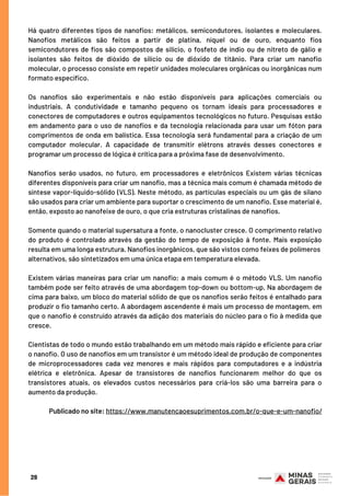29
Há quatro diferentes tipos de nanofios: metálicos, semicondutores, isolantes e moleculares.
Nanofios metálicos são feitos a partir de platina, níquel ou de ouro, enquanto fios
semicondutores de fios são compostos de silício, o fosfeto de índio ou de nitreto de gálio e
isolantes são feitos de dióxido de silício ou de dióxido de titânio. Para criar um nanofio
molecular, o processo consiste em repetir unidades moleculares orgânicas ou inorgânicas num
formato específico.
Os nanofios são experimentais e não estão disponíveis para aplicações comerciais ou
industriais. A condutividade e tamanho pequeno os tornam ideais para processadores e
conectores de computadores e outros equipamentos tecnológicos no futuro. Pesquisas estão
em andamento para o uso de nanofios e da tecnologia relacionada para usar um fóton para
comprimentos de onda em balística. Essa tecnologia será fundamental para a criação de um
computador molecular. A capacidade de transmitir elétrons através desses conectores e
programar um processo de lógica é crítica para a próxima fase de desenvolvimento.
Nanofios serão usados, no futuro, em processadores e eletrônicos Existem várias técnicas
diferentes disponíveis para criar um nanofio, mas a técnica mais comum é chamada método de
síntese vapor-líquido-sólido (VLS). Neste método, as partículas especiais ou um gás de silano
são usados para criar um ambiente para suportar o crescimento de um nanofio. Esse material é,
então, exposto ao nanofeixe de ouro, o que cria estruturas cristalinas de nanofios.
 
Somente quando o material supersatura a fonte, o nanocluster cresce. O comprimento relativo
do produto é controlado através da gestão do tempo de exposição à fonte. Mais exposição
resulta em uma longa estrutura. Nanofios inorgânicos, que são vistos como feixes de polímeros
alternativos, são sintetizados em uma única etapa em temperatura elevada.
Existem várias maneiras para criar um nanofio; a mais comum é o método VLS. Um nanofio
também pode ser feito através de uma abordagem top-down ou bottom-up. Na abordagem de
cima para baixo, um bloco do material sólido de que os nanofios serão feitos é entalhado para
produzir o fio tamanho certo. A abordagem ascendente é mais um processo de montagem, em
que o nanofio é construído através da adição dos materiais do núcleo para o fio à medida que
cresce.
Cientistas de todo o mundo estão trabalhando em um método mais rápido e eficiente para criar
o nanofio. O uso de nanofios em um transistor é um método ideal de produção de componentes
de microprocessadores cada vez menores e mais rápidos para computadores e a indústria
elétrica e eletrônica. Apesar de transistores de nanofios funcionarem melhor do que os
transistores atuais, os elevados custos necessários para criá-los são uma barreira para o
aumento da produção.
Publicado no site: https://www.manutencaoesuprimentos.com.br/o-que-e-um-nanofio/
 